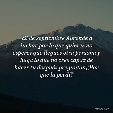 22 de septiembre Aprende a luchar por lo que quieres no esperes que llegues otra persona y haga lo que no eres capaz de hacer tu después preguntas ¿Por que la perdí?