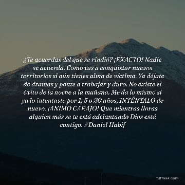 ¿Te acuerdas del que se rindió? ¡EXACTO! Nadie se acuerda. Como vas a conquistar nuevos territorios si aún tienes alma de víctima. Ya déjate de dramas y ponte a trabajar y duro. No existe el éxito de la noche a la mañana. Me da lo mismo si ya lo intentaste por 1, 5 o 20 años, INTÉNTALO de nuevo. ¡ANIMO CARAJO! Que mientras lloras alguien más se te está adelantando Dios está contigo. #Daniel Habif