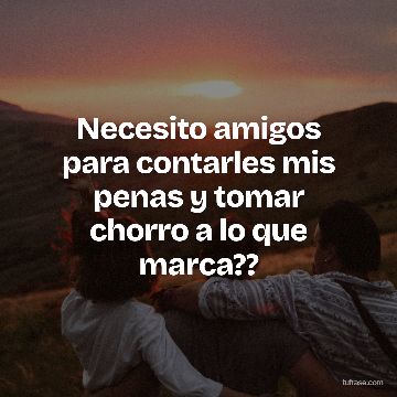 Necesito amigos para contarles mis penas y tomar chorro a lo que marca??