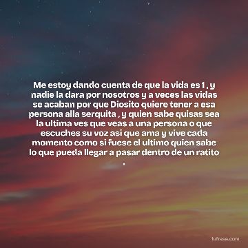Me estoy dando cuenta de que la vida es 1 , y nadie la dara por nosotros y a veces las vidas se acaban por que Diosito quiere tener a esa persona alla serquita , y quien sabe quisas sea la ultima ves que veas a una persona o que escuches su voz asi que ama y vive cada momento como si fuese el ultimo quien sabe lo que pueda llegar a pasar dentro de un ratito .