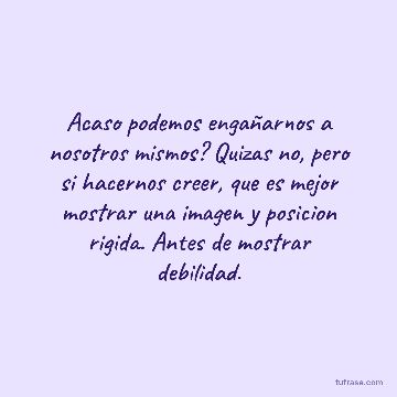 Acaso podemos engañarnos a nosotros mismos? Quizas no, pero si hacernos creer, que es mejor mostrar una imagen y posicion rigida. Antes de mostrar debilidad.
