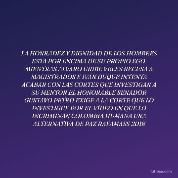 LA HONRADEZ Y DIGNIDAD DE LOS HOMBRES ESTA POR ENCIMA DE SU PROPIO EGO. MIENTRAS ÁLVARO URIBE VELES RECUSA A MAGISTRADOS E IVÁN DUQUE INTENTA ACABAR CON LAS CORTES QUE INVESTIGAN A SU MENTOR EL HONORABLE SENADOR GUSTAVO PETRO EXIGE A LA CORTE QUE LO INVESTIGUE POR EL VÍDEO EN QUE LO INCRIMINAN COLOMBIA HUMANA UNA ALTERNATIVA DE PAZ RAFAMASS 2018