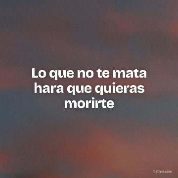Lo que no te mata hara que quieras morirte