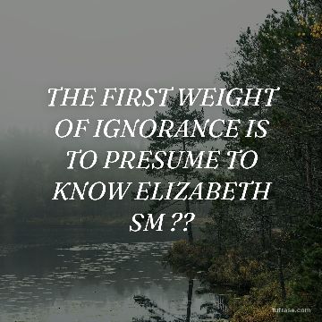 THE FIRST WEIGHT OF IGNORANCE IS TO PRESUME TO KNOW ELIZABETH SM ??