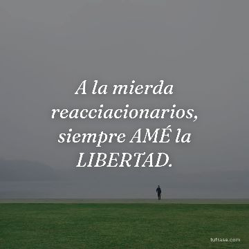 A la mierda reacciacionarios, siempre AMÉ la LIBERTAD.