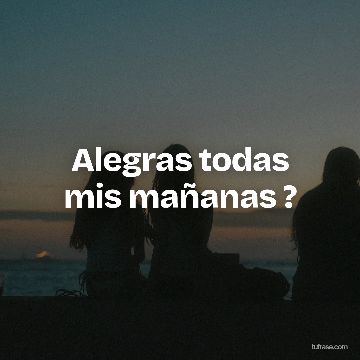 Alegras todas mis mañanas ?