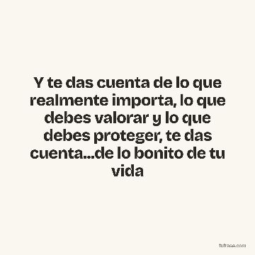 Y te das cuenta de lo que realmente importa, lo que debes valorar y lo que debes proteger, te das cuenta...de lo bonito de tu vida