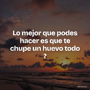 Lo mejor que podes hacer es que te chupe un huevo todo ?
