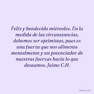 Feliz y bendecido miércoles. En la medida de las circunstancias, debemos ser optimistas, pues es una fuerza que nos alimenta mentalmente y un potenciador de nuestras fuerzas hacia lo que deseamos. Jaime C.H.