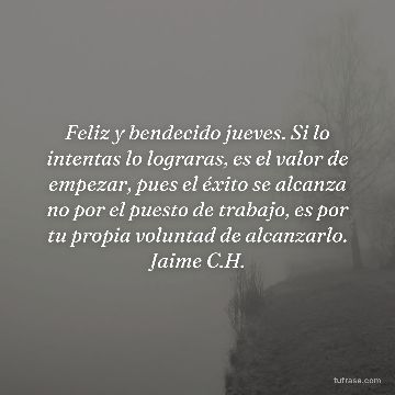 Feliz y bendecido jueves. Si lo intentas lo lograras, es el valor de empezar, pues el éxito se alcanza no por el puesto de trabajo, es por tu propia voluntad de alcanzarlo. Jaime C.H.
