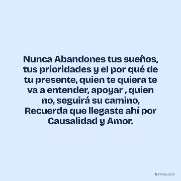 Nunca Abandones tus sueños, tus prioridades y el por qué de tu presente, quien te quiera te va a entender, apoyar , quien no, seguirá su camino, Recuerda que llegaste ahí por Causalidad y Amor.