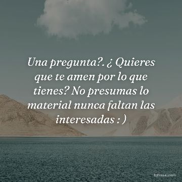 Una pregunta?. ¿ Quieres que te amen por lo que tienes? No presumas lo material nunca faltan las interesadas : )