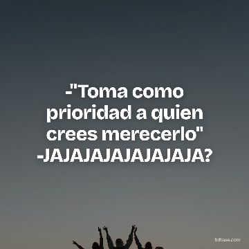 -"Toma como prioridad a quien crees merecerlo" -JAJAJAJAJAJAJAJA?