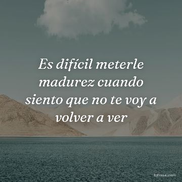 Es difícil meterle madurez cuando siento que no te voy a volver a ver
