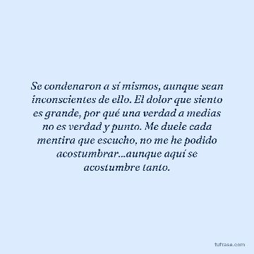 Se condenaron a sí mismos, aunque sean inconscientes de ello. El dolor que siento es grande, por qué una verdad a medias no es verdad y punto. Me duele cada mentira que escucho, no me he podido acostumbrar...aunque aquí se acostumbre tanto.