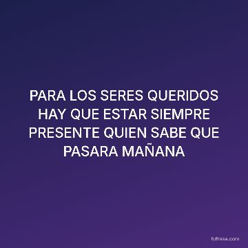 PARA LOS SERES QUERIDOS HAY QUE ESTAR SIEMPRE PRESENTE QUIEN SABE QUE PASARA MAÑANA