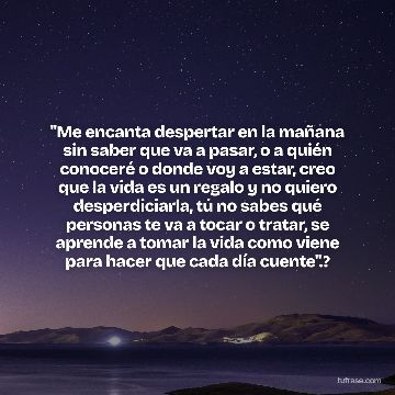 "Me encanta despertar en la mañana sin saber que va a pasar, o a quién conoceré o donde voy a estar, creo que la vida es un regalo y no quiero desperdiciarla, tú no sabes qué personas te va a tocar o tratar, se aprende a tomar la vida como viene para hacer que cada día cuente".?