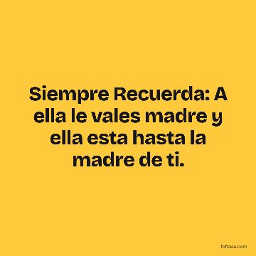 Siempre Recuerda: A ella le vales madre y ella esta hasta la madre de ti.