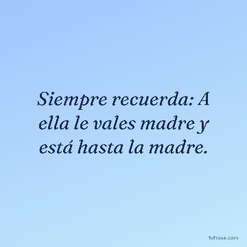 Siempre recuerda: A ella le vales madre y está hasta la madre.