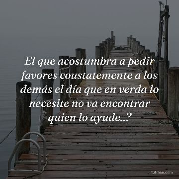 El que acostumbra a pedir favores coustatemente a los demás el día que en verda lo necesite no va encontrar quien lo ayude..?