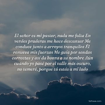 El señor es mi pastor, nada me falta En verdes praderas me hace descansar Me conduce junto a arroyos tranquilos Él renueva mis fuerzas Me guía por sendas correctas y así da honra a su nombre Aún cuando yo pasé por el valle más oscuro, no temeré, porque tú estás a mi lado