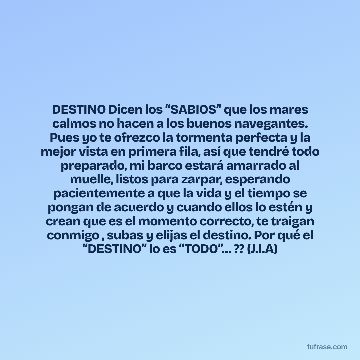 DESTINO Dicen los “SABIOS’’ que los mares calmos no hacen a los buenos navegantes. Pues yo te ofrezco la tormenta perfecta y la mejor vista en primera fila, así que tendré todo preparado, mi barco estará amarrado al muelle, listos para zarpar, esperando pacientemente a que la vida y el tiempo se pongan de acuerdo y cuando ellos lo estén y crean que es el momento correcto, te traigan conmigo , subas y elijas el destino. Por qué el “DESTINO” lo es “TODO’’… ?? (J.I.A)