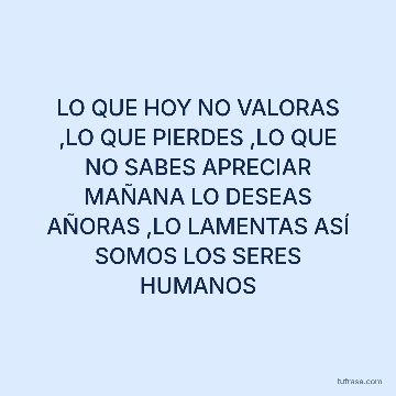 LO QUE HOY NO VALORAS ,LO QUE PIERDES ,LO QUE NO SABES APRECIAR MAÑANA LO DESEAS AÑORAS ,LO LAMENTAS ASÍ SOMOS LOS SERES HUMANOS