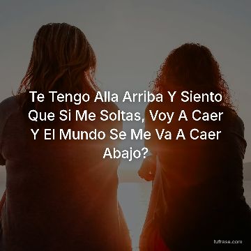 Te Tengo Alla Arriba Y Siento Que Si Me Soltas, Voy A Caer Y El Mundo Se Me Va A Caer Abajo?