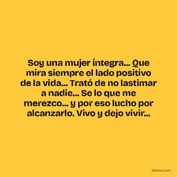 Soy una mujer íntegra... Que mira siempre el lado positivo de la vida... Trató de no lastimar a nadie... Se lo que me merezco... y por eso lucho por alcanzarlo. Vivo y dejo vivir...