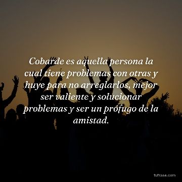 Cobarde es aquella persona la cual tiene problemas con otras y huye para no arreglarlos, mejor ser valiente y solucionar problemas y ser un prófugo de la amistad.