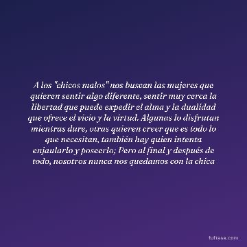 A los "chicos malos" nos buscan las mujeres que quieren sentir algo diferente, sentir muy cerca la libertad que puede expedir el alma y la dualidad que ofrece el vicio y la virtud. Algunas lo disfrutan mientras dure, otras quieren creer que es todo lo que necesitan, también hay quien intenta enjaularlo y poseerlo; Pero al final y después de todo, nosotros nunca nos quedamos con la chica