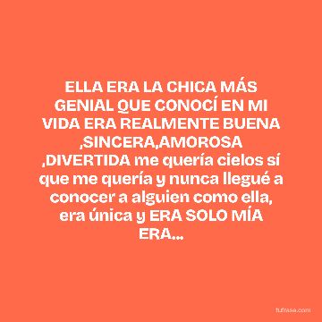 ELLA ERA LA CHICA MÁS GENIAL QUE CONOCÍ EN MI VIDA ERA REALMENTE BUENA ,SINCERA,AMOROSA ,DIVERTIDA me quería cielos sí que me quería y nunca llegué a conocer a alguien como ella, era única y ERA SOLO MÍA ERA...
