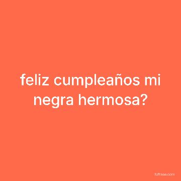 feliz cumpleaños mi negra hermosa?