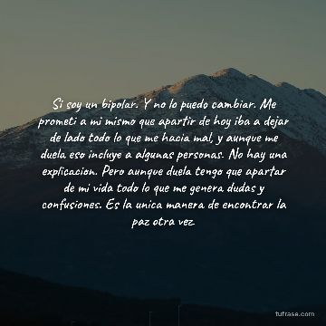 Si soy un bipolar. Y no lo puedo cambiar. Me prometi a mi mismo que apartir de hoy iba a dejar de lado todo lo que me hacia mal, y aunque me duela eso incluye a algunas personas. No hay una explicacion. Pero aunque duela tengo que apartar de mi vida todo lo que me genera dudas y confusiones. Es la unica manera de encontrar la paz otra vez.