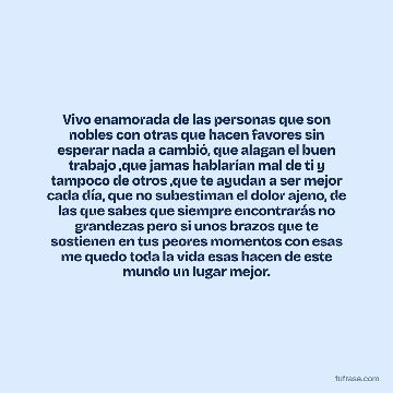 Vivo enamorada de las personas que son nobles con otras que hacen favores sin esperar nada a cambió, que alagan el buen trabajo ,que jamas hablarían mal de ti y tampoco de otros ,que te ayudan a ser mejor cada día, que no subestiman el dolor ajeno, de las que sabes que siempre encontrarás no grandezas pero si unos brazos que te sostienen en tus peores momentos con esas me quedo toda la vida esas hacen de este mundo un lugar mejor.
