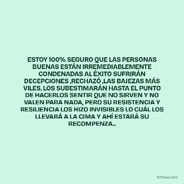 ESTOY 100% SEGURO QUE LAS PERSONAS BUENAS ESTÁN IRREMEDIABLEMENTE CONDENADAS AL ÉXITO SUFRIRÁN DECEPCIONES ,RECHAZÓ ,LAS BAJEZAS MÁS VILES, LOS SUBESTIMARÁN HASTA EL PUNTO DE HACERLOS SENTIR QUE NO SIRVEN Y NO VALEN PARA NADA, PERO SU RESISTENCIA Y RESILIENCIA LOS HIZO INVISIBLES LO CUÁL LOS LLEVARÁ A LA CIMA Y AHÍ ESTARÁ SU RECOMPENZA..