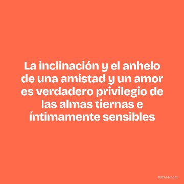 La inclinación y el anhelo de una amistad y un amor es verdadero privilegio de las almas tiernas e íntimamente sensibles