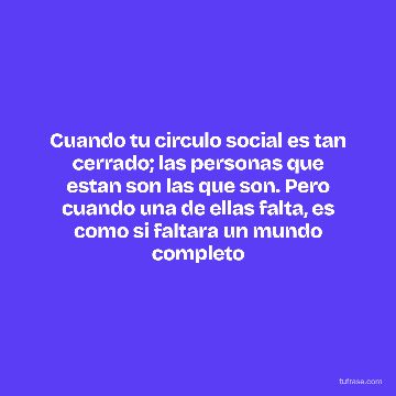Cuando tu circulo social es tan cerrado; las personas que estan son las que son. Pero cuando una de ellas falta, es como si faltara un mundo completo