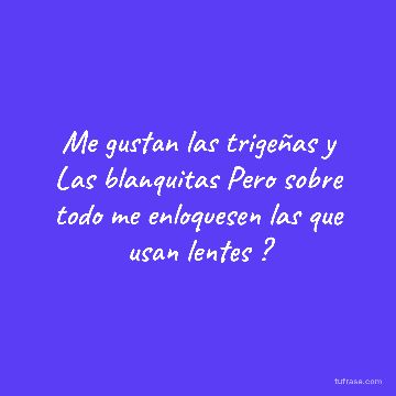 Me gustan las trigeñas y Las blanquitas Pero sobre todo me enloquesen las que usan lentes ?