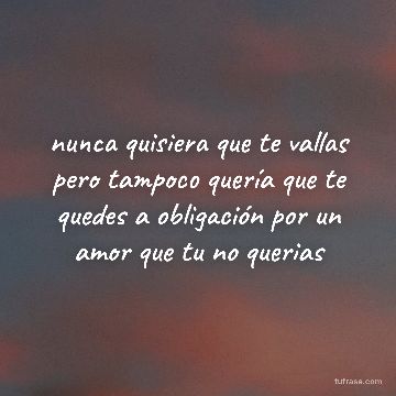 nunca quisiera que te vallas pero tampoco quería que te quedes a obligación por un amor que tu no querias