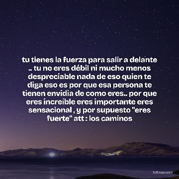tu tienes la fuerza para salir a delante .. tu no eres débil ni mucho menos despreciable nada de eso quien te diga eso es por que esa persona te tienen envidia de como eres.. por que eres increíble eres importante eres sensacional , y por supuesto "eres fuerte" att : los caminos