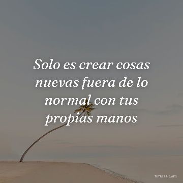 Solo es crear cosas nuevas fuera de lo normal con tus propias manos
