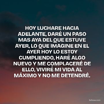 HOY LUCHARE HACIA ADELANTE, DARÉ UN PASO MAS AYA DEL QUE ESTUVE AYER, LO QUE IMAGINE EN EL AYER HOY LO ESTOY CUMPLIENDO, HARÉ ALGO NUEVO Y ME COMPLACERÉ DE ELLO, VIVIRÉ MI VIDA AL MÁXIMO Y NO ME DETENDRÉ.