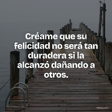 Créame que su felicidad no será tan duradera si la alcanzó dañando a otros.