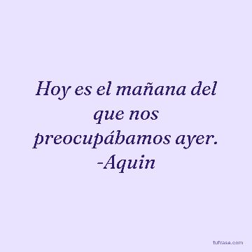 Hoy es el mañana del que nos preocupábamos ayer. -Aquin