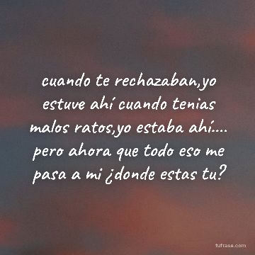 cuando te rechazaban,yo estuve ahí cuando tenias malos ratos,yo estaba ahí.... pero ahora que todo eso me pasa a mi ¿donde estas tu?