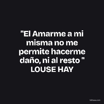 "El Amarme a mi misma no me permite hacerme daño, ni al resto " LOUSE HAY