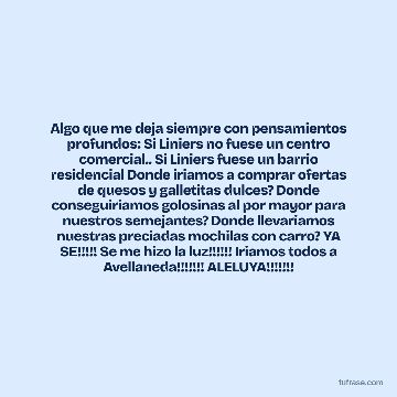 Algo que me deja siempre con pensamientos profundos: Si Liniers no fuese un centro comercial.. Si Liniers fuese un barrio residencial Donde iriamos a comprar ofertas de quesos y galletitas dulces? Donde conseguiriamos golosinas al por mayor para nuestros semejantes? Donde llevariamos nuestras preciadas mochilas con carro? YA SE!!!!! Se me hizo la luz!!!!!! Iriamos todos a Avellaneda!!!!!!! ALELUYA!!!!!!!