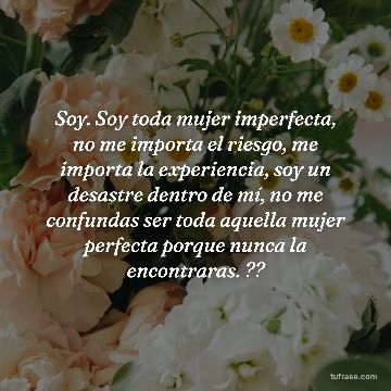 Soy. Soy toda mujer imperfecta, no me importa el riesgo, me importa la experiencia, soy un desastre dentro de mí, no me confundas ser toda aquella mujer perfecta porque nunca la encontraras. ??