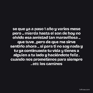 se que ya a paso 1 año y varios mese pero .. mierda hasta el son de hoy no olvido esa amistad tan maravillosa .. que tuve , pero de que me sirve sentirlo ahora .. si para ti no soy nada y tu ya continuaste tu vida y tienes a alguien a tu lado y haciéndote feliz . cuando nos prometimos para siempre . att: los caminos